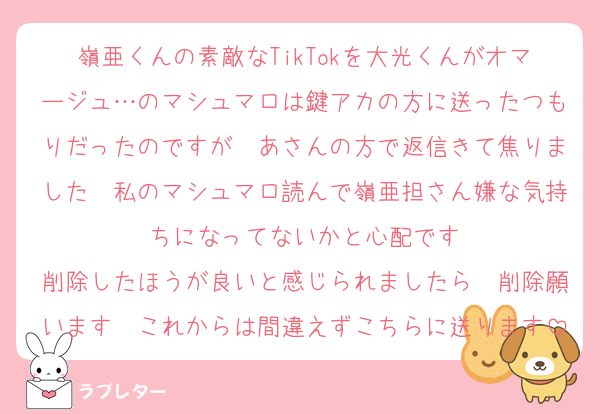 嶺亜くんの素敵なTikTokを大光くんがオマージュ…のマシュマロは鍵アカの方に送ったつもりだったのですが　あさんの方で返信きて焦りました　私のマシュマロ読んで嶺亜担さん嫌な気持ちになってないかと心配です
削除したほうが良いと感じられましたら　削除願います　これからは間違えずこちらに送ります