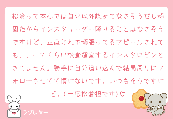 松倉って本心では自分以外認めてなさそうだし頑固だからインスタリーダー降りることはなさそうですけど、正直これで頑張ってるアピールされても、、ってくらい松倉運営するインスタにピンときてません。勝手に自分追い込んで結局周りにフォローさせてて情けないです。いつもそうですけど。(一応松倉担です)