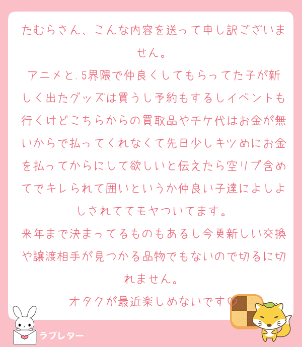 たむらさん、こんな内容を送って申し訳ございません。
アニメと.5界隈で仲良くしてもらってた子が新しく出たグッズは買うし予約もするしイベントも行くけどこちらからの買取品やチケ代はお金が無いからで払ってくれなくて先日少しキツめにお金を払ってからにして欲しいと伝えたら空リプ含めてでキレられて囲いというか仲良い子達によしよしされててモヤついてます。
来年まで決まってるものもあるし今更新しい交換や譲渡相手が見つかる品物でもないので切るに切れません。
オタクが最近楽しめないです