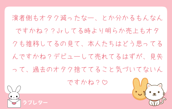 演者側もオタク減ったなー、とか分かるもんなんですかね？？Jrしてる時より明らか売上もオタクも推移してるの見て、本人たちはどう思ってるんですかね？デビューして売れてるはずが、見失って、過去のオタク捨ててること気づいてないんですかね？