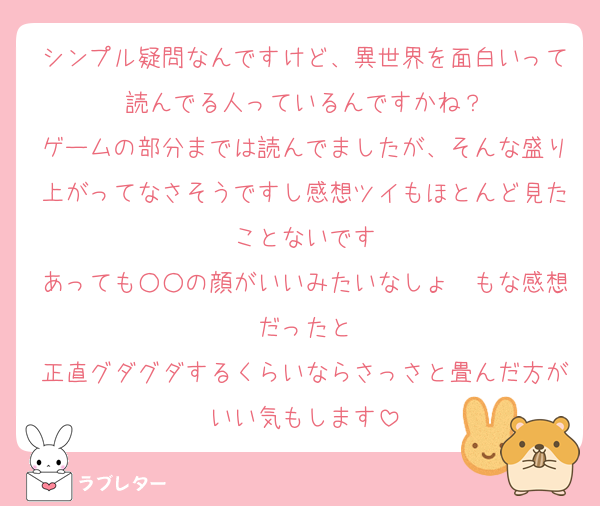 シンプル疑問なんですけど、異世界を面白いって読んでる人っているんですかね？
ゲームの部分までは読んでましたが、そんな盛り上がってなさそうですし感想ツイもほとんど見たことないです
あっても○○の顔がいいみたいなしょ〜もな感想だったと
正直グダグダするくらいならさっさと畳んだ方がいい気もします