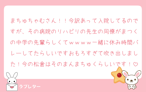 まちゅちゃむさん！！今訳あって入院してるのですが、その病院のリハビリの先生の同僚がまつくの中学の先輩らしくてｗｗｗｗ一緒に休み時間バレーしてたらしいですおもろすぎて吹き出しました！今の松倉はそのまんまちゅくらしいです！