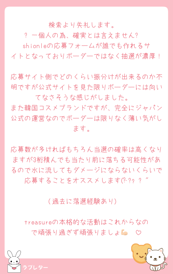 検索より失礼します。
⚠️一個人の為、確実とは言えません⚠️
shionleの応募フォームが誰でも作れるサイトとなっておりボーダーではなく抽選が濃厚！
応募サイト側でどのくらい振分けが出来るのか不明ですが公式サイトを見た限りボーダーには向いてなさそうな感じがしました。
また韓国コスメブランドですが、完全にジャパン公式の運営なのでボーダーは限りなく薄い気がします。

応募数が多ければもちろん当選の確率は高くなりますが3桁積んでも当たり前に落ちる可能性があるので水に流してもダメージにならないくらいで応募することをオススメします(･᷄֊•̀ก"
(過去に落選経験あり)

treasureの本格的な活動はこれからなので頑張り過ぎず頑張りましょ💪🏻
