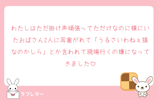 わたしはただ掛け声頑張ってただけなのに横にいたおばさん2人に耳塞がれて「うるさいわねぇ猿なのかしら」とか言われて現場行くの嫌になってきました