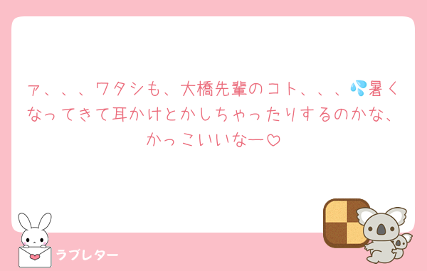 ァ、、、ワタシも、大橋先輩のコト、、、💦暑くなってきて耳かけとかしちゃったりするのかな、かっこいいなー