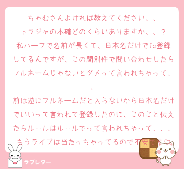 ちゃむさんよければ教えてください、、
トラジャの本確どのくらいありますか、、？
私ハーフで名前が長くて、日本名だけでfc登録してるんですが、この間別件で問い合わせしたらフルネームじゃないとダメって言われちゃって、、
前は逆にフルネームだと入らないから日本名だけでいいって言われて登録したのに、このこと伝えたらルールはルールでって言われちゃって、、、もうライブは当たっちゃってるので不安です