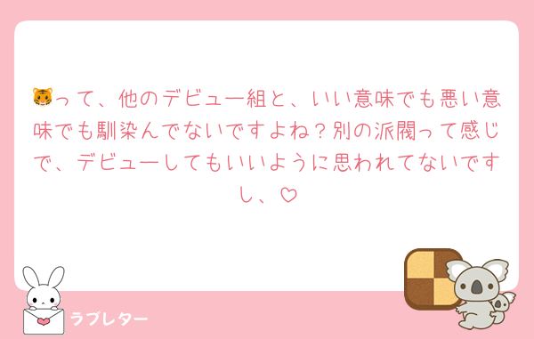 🐯って、他のデビュー組と、いい意味でも悪い意味でも馴染んでないですよね？別の派閥って感じで、デビューしてもいいように思われてないですし、