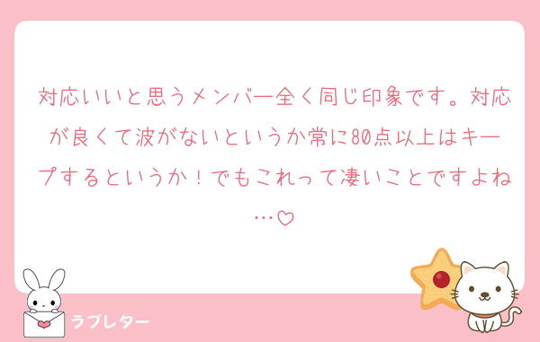 対応いいと思うメンバー全く同じ印象です。対応が良くて波がないというか常に80点以上はキープするというか！でもこれって凄いことですよね…