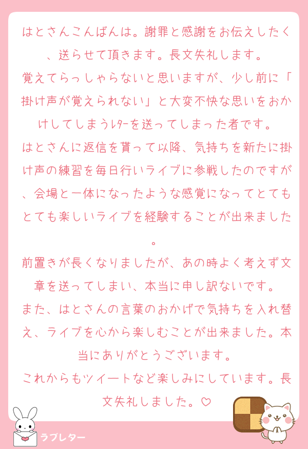 はとさんこんばんは。謝罪と感謝をお伝えしたく、送らせて頂きます。長文失礼します。
覚えてらっしゃらないと思いますが、少し前に「掛け声が覚えられない」と大変不快な思いをおかけしてしまうﾚﾀｰを送ってしまった者です。
はとさんに返信を貰って以降、気持ちを新たに掛け声の練習を毎日行いライブに参戦したのですが、会場と一体になったような感覚になってとてもとても楽しいライブを経験することが出来ました。
前置きが長くなりましたが、あの時よく考えず文章を送ってしまい、本当に申し訳ないです。
また、はとさんの言葉のおかげで気持ちを入れ替え、ライブを心から楽しむことが出来ました。本当にありがとうございます。
これからもツイートなど楽しみにしています。長文失礼しました。