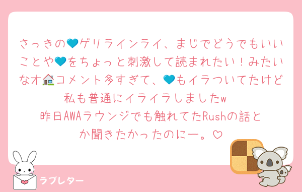 さっきの💙ゲリラインライ、まじでどうでもいいことや💙をちょっと刺激して読まれたい！みたいなオ🏠コメント多すぎて、💙もイラついてたけど私も普通にイライラしましたw
昨日AWAラウンジでも触れてたRushの話とか聞きたかったのにー。