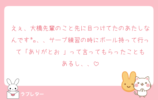 えぇ、大橋先輩のこと先に目つけてたのあたしなんです㌔、、サーブ練習の時にボール持って行って「ありがとお☺️」って言ってもらったこともあるし、、