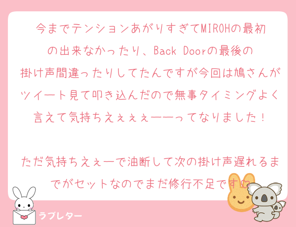 今までテンションあがりすぎてMIROHの最初の出来なかったり、Back Doorの最後の掛け声間違ったりしてたんですが今回は鳩さんがツイート見て叩き込んだので無事タイミングよく言えて気持ちえぇぇぇーーってなりました！

ただ気持ちえぇーで油断して次の掛け声遅れるまでがセットなのでまだ修行不足です