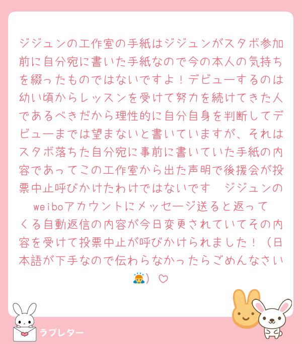 ジジュンの工作室の手紙はジジュンがスタボ参加前に自分宛に書いた手紙なので今の本人の気持ちを綴ったものではないですよ！デビューするのは幼い頃からレッスンを受けて努力を続けてきた人であるべきだから理性的に自分自身を判断してデビューまでは望まないと書いていますが、それはスタボ落ちた自分宛に事前に書いていた手紙の内容であってこの工作室から出た声明で後援会が投票中止呼びかけたわけではないです🥹ジジュンのweiboアカウントにメッセージ送ると返ってくる自動返信の内容が今日変更されていてその内容を受けて投票中止が呼びかけられました！（日本語が下手なので伝わらなかったらごめんなさい🙇）