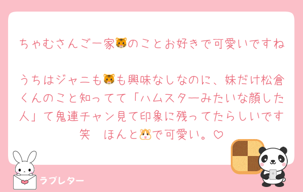 ちゃむさんご一家🐯のことお好きで可愛いですね☺︎
うちはジャニも🐯も興味なしなのに、妹だけ松倉くんのこと知ってて「ハムスターみたいな顔した人」て鬼連チャン見て印象に残ってたらしいです笑　ほんと🐹で可愛い。
