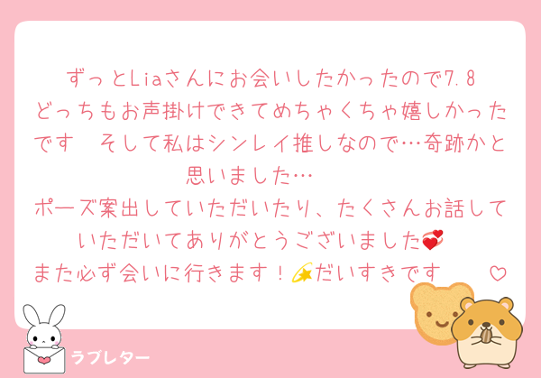 ずっとLiaさんにお会いしたかったので7.8どっちもお声掛けできてめちゃくちゃ嬉しかったです🥹そして私はシンレイ推しなので…奇跡かと思いました…🥲
ポーズ案出していただいたり、たくさんお話していただいてありがとうございました💞
また必ず会いに行きます！💫だいすきです🫶🏻