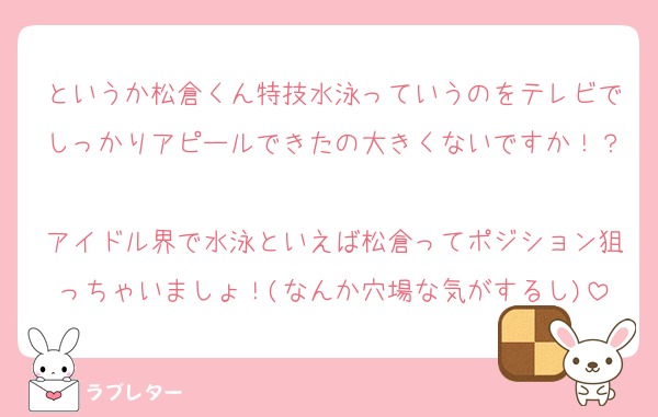 というか松倉くん特技水泳っていうのをテレビでしっかりアピールできたの大きくないですか！？
アイドル界で水泳といえば松倉ってポジション狙っちゃいましょ！(なんか穴場な気がするし)