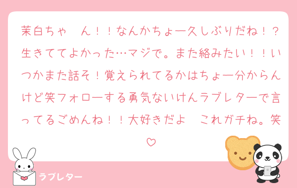 茉白ちゃ〜ん！！なんかちょー久しぶりだね！？生きててよかった…マジで。また絡みたい！！いつかまた話そ！覚えられてるかはちょー分からんけど笑フォローする勇気ないけんラブレターで言ってるごめんね！！大好きだよ〜これガチね。笑