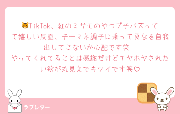 🐯TikTok、紅のミサモのやつプチバズってて嬉しい反面、チーマネ調子に乗って更なる自我出してこないか心配です笑
やってくれてることは感謝だけどチヤホヤされたい欲が丸見えでキツイです笑