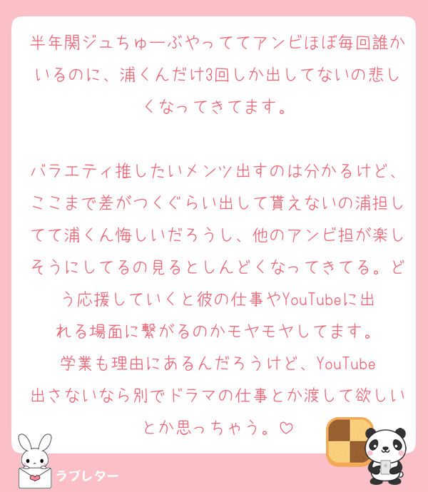 半年関ジュちゅーぶやっててアンビほぼ毎回誰かいるのに、浦くんだけ3回しか出してないの悲しくなってきてます。

バラエティ推したいメンツ出すのは分かるけど、ここまで差がつくぐらい出して貰えないの浦担してて浦くん悔しいだろうし、他のアンビ担が楽しそうにしてるの見るとしんどくなってきてる。どう応援していくと彼の仕事やYouTubeに出れる場面に繋がるのかモヤモヤしてます。
学業も理由にあるんだろうけど、YouTube出さないなら別でドラマの仕事とか渡して欲しいとか思っちゃう。