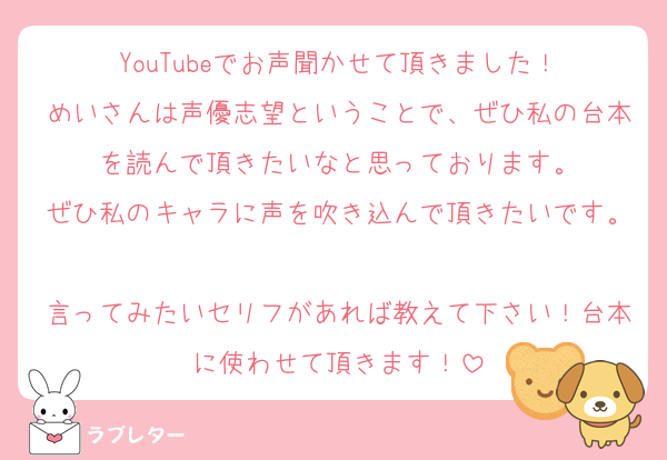 YouTubeでお声聞かせて頂きました！
めいさんは声優志望ということで、ぜひ私の台本を読んで頂きたいなと思っております。
ぜひ私のキャラに声を吹き込んで頂きたいです。
言ってみたいセリフがあれば教えて下さい！台本に使わせて頂きます！