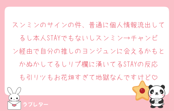 スンミンのサインの件、普通に個人情報流出してるし本人STAYでもないしスンミン→チャンビン経由で自分の推しのヨンジュンに会えるかもとかぬかしてるしリプ欄に湧いてるSTAYの反応も引リツもお花畑すぎて地獄なんですけど