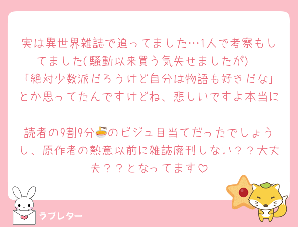実は異世界雑誌で追ってました…1人で考察もしてました(騒動以来買う気失せましたが)
｢絶対少数派だろうけど自分は物語も好きだな｣とか思ってたんですけどね、悲しいですよ本当に
読者の9割9分🍜のビジュ目当てだったでしょうし、原作者の熱意以前に雑誌廃刊しない？？大丈夫？？となってます