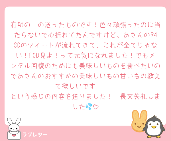 有明の〜の送ったものです！色々頑張ったのに当たらないで心折れてたんですけど、あさんのR4SDのツイートが流れてきて、これが全てじゃない！FOD見よ！って元気になれました！でもメンタル回復のためにも美味しいものを食べたいのであさんのおすすめの美味しいもの甘いもの教えて欲しいです🥹！
という感じの内容を送りました！🥲長文失礼しました💦