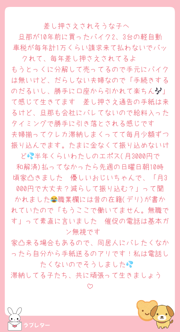 差し押さえされそうな子へ
旦那が10年前に買ったバイク2、3台の軽自動車税が毎年計1万くらい請求来て払わないでバックれて、毎年差し押さえされてるよ🥹🥹
もうとっくに分解して売ってるので手元にバイクは無いけど、だらしない夫婦なので「手続きするのだるいし、勝手に口座から引かれて楽ちん🎶」て感じて生きてます🥹差し押さえ通告の手紙は来るけど、旦那も会社にバレてないので給料入ったタイミングで勝手に引き落とされる感じです🥹
夫婦揃ってクレカ滞納しまくってて毎月少額ずつ振り込んでます。たまに金なくて振り込めないけど💦半年くらいわたしのエポス(月3000円で和解済)払ってなかったら先週の日曜日朝10時頃家凸きました🥹優しいおじいちゃんで、「月3000円で大丈夫？減らして振り込む？」って聞かれました😂職業欄には昔の在籍(デリ)が書かれていたので「もうここで働いてません。無職です」って素直に言いました🥹催促の電話は基本ガン無視です🥹
家凸来る場合もあるので、同居人にバレたくなかったら自分から手紙送るのアリです！私は電話したくないのでそうしました💦
滞納してる子たち、共に頑張って生きましょう🥹