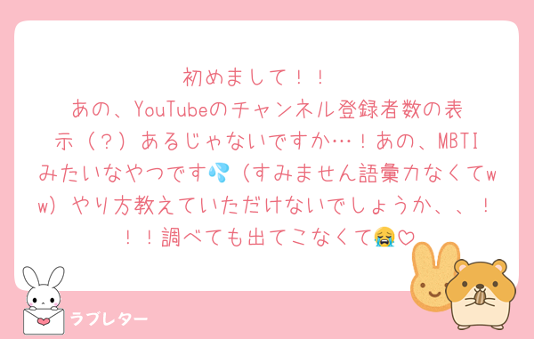初めまして！！
あの、YouTubeのチャンネル登録者数の表示（？）あるじゃないですか…！あの、MBTIみたいなやつです💦（すみません語彙力なくてww）やり方教えていただけないでしょうか、、！！！調べても出てこなくて😭