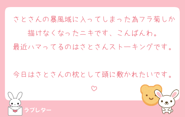 さとさんの暴風域に入ってしまった為フラ菊しか描けなくなったニキです、こんばんわ。
最近ハマってるのはさとさんストーキングです。
今日はさとさんの枕として頭に敷かれたいです。