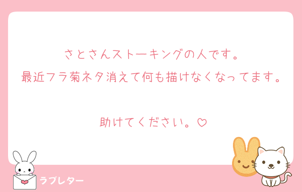 さとさんストーキングの人です。
最近フラ菊ネタ消えて何も描けなくなってます。
助けてください。