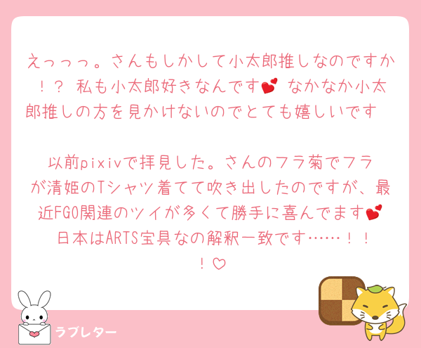 えっっっ。さんもしかして小太郎推しなのですか！？ 私も小太郎好きなんです💕 なかなか小太郎推しの方を見かけないのでとても嬉しいです🥰🥰🥰 
以前pixivで拝見した。さんのフラ菊でフラが清姫のTシャツ着てて吹き出したのですが、最近FGO関連のツイが多くて勝手に喜んでます💕 日本はARTS宝具なの解釈一致です……！！！