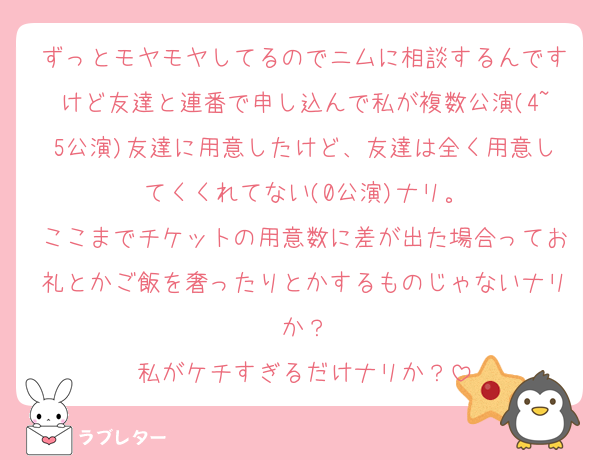 ずっとモヤモヤしてるのでニムに相談するんですけど友達と連番で申し込んで私が複数公演(4~5公演)友達に用意したけど、友達は全く用意してくくれてない(0公演)ナリ。
ここまでチケットの用意数に差が出た場合ってお礼とかご飯を奢ったりとかするものじゃないナリか？
私がケチすぎるだけナリか？