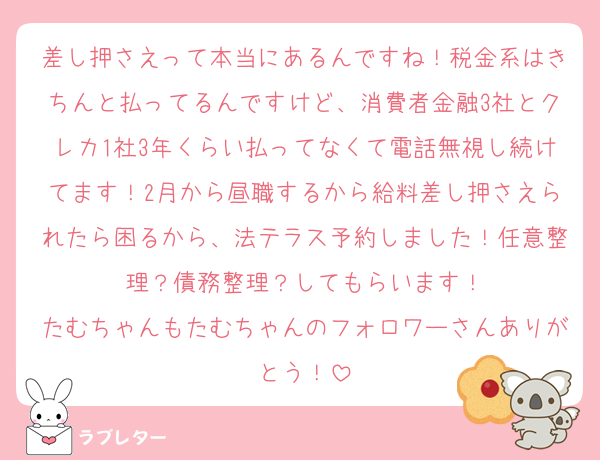 差し押さえって本当にあるんですね！税金系はきちんと払ってるんですけど、消費者金融3社とクレカ1社3年くらい払ってなくて電話無視し続けてます！2月から昼職するから給料差し押さえられたら困るから、法テラス予約しました！任意整理？債務整理？してもらいます！
たむちゃんもたむちゃんのフォロワーさんありがとう！