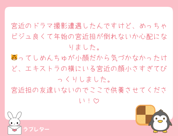 宮近のドラマ撮影遭遇したんですけど、めっちゃビジュ良くて年始の宮近担が倒れないか心配になりました。
🐯ってしめんちゅが小顔だから気づかなかったけど、エキストラの横にいる宮近の顔小さすぎてびっくりしました。
宮近担の友達いないのでここで供養させてください！
