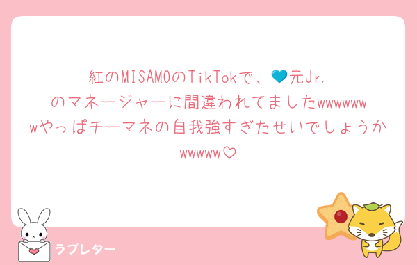 紅のMISAMOのTikTokで、💙元Jr.のマネージャーに間違われてましたwwwwwwwやっぱチーマネの自我強すぎたせいでしょうかwwwww