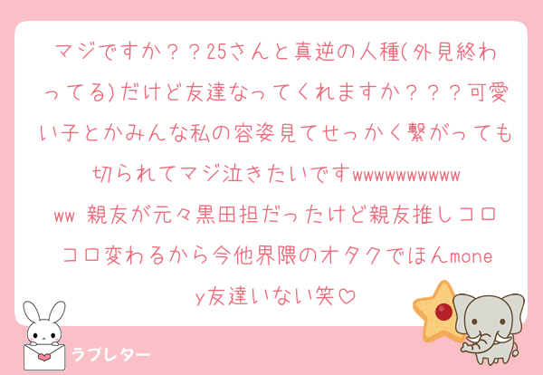 マジですか？？25さんと真逆の人種(外見終わってる)だけど友達なってくれますか？？？可愛い子とかみんな私の容姿見てせっかく繋がっても切られてマジ泣きたいですwwwwwwwwwwww 親友が元々黒田担だったけど親友推しコロコロ変わるから今他界隈のオタクでほんmoney友達いない笑