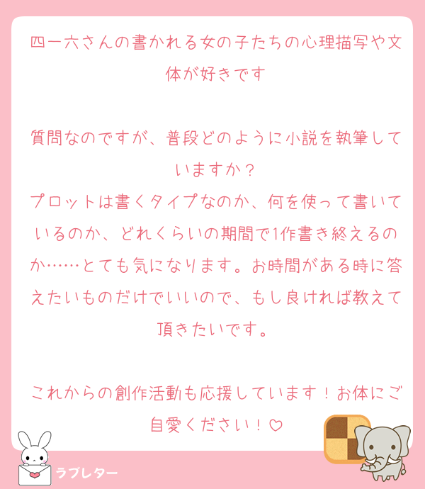 四一六さんの書かれる女の子たちの心理描写や文体が好きです

質問なのですが、普段どのように小説を執筆していますか？
プロットは書くタイプなのか、何を使って書いているのか、どれくらいの期間で1作書き終えるのか……とても気になります。お時間がある時に答えたいものだけでいいので、もし良ければ教えて頂きたいです。

これからの創作活動も応援しています！お体にご自愛ください！