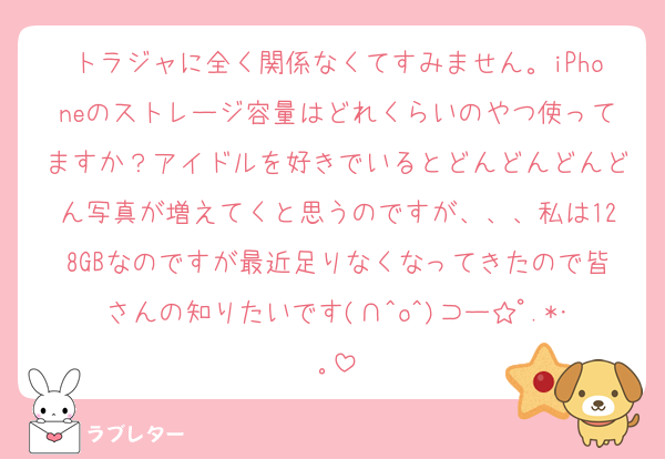 トラジャに全く関係なくてすみません。iPhoneのストレージ容量はどれくらいのやつ使ってますか？アイドルを好きでいるとどんどんどんどん写真が増えてくと思うのですが、、、私は128GBなのですが最近足りなくなってきたので皆さんの知りたいです(∩^o^)⊃ー☆ﾟ.*･｡