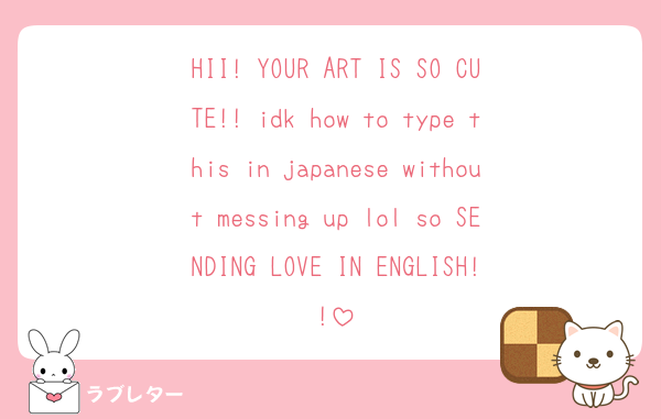 HII! YOUR ART IS SO CUTE!! idk how to type this in japanese without messing up lol so SENDING LOVE IN ENGLISH!!