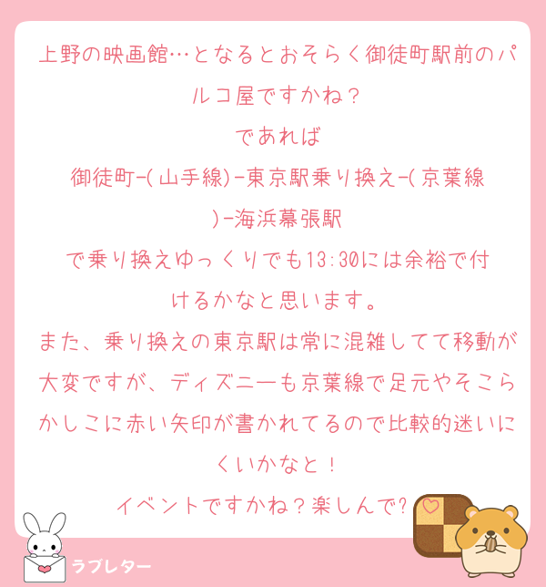 上野の映画館…となるとおそらく御徒町駅前のパルコ屋ですかね？
であれば
御徒町-(山手線)-東京駅乗り換え-(京葉線)-海浜幕張駅
で乗り換えゆっくりでも13:30には余裕で付けるかなと思います。
また、乗り換えの東京駅は常に混雑してて移動が大変ですが、ディズニーも京葉線で足元やそこらかしこに赤い矢印が書かれてるので比較的迷いにくいかなと！
イベントですかね？楽しんで✋
