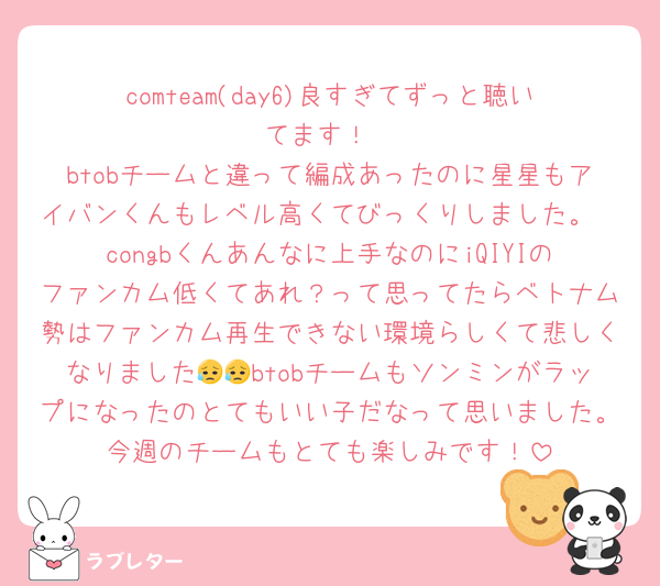 comteam(day6)良すぎてずっと聴いてます！
btobチームと違って編成あったのに星星もアイバンくんもレベル高くてびっくりしました。
congbくんあんなに上手なのにiQIYIのファンカム低くてあれ？って思ってたらベトナム勢はファンカム再生できない環境らしくて悲しくなりました😥😥btobチームもソンミンがラップになったのとてもいい子だなって思いました。今週のチームもとても楽しみです！