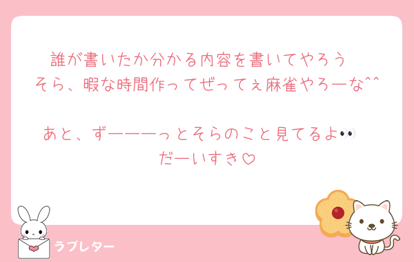 誰が書いたか分かる内容を書いてやろう
そら、暇な時間作ってぜってぇ麻雀やろーな^^
あと、ずーーーっとそらのこと見てるよ👀
だーいすき