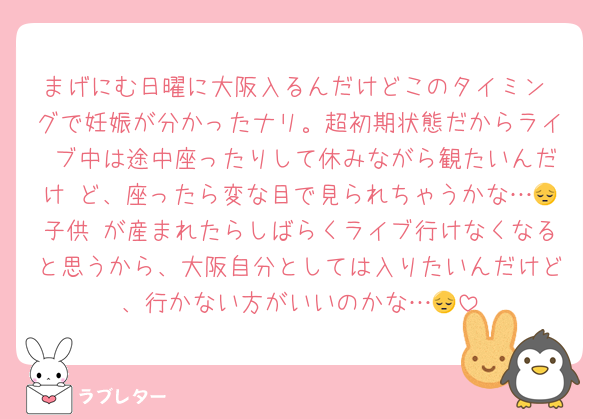 まげにむ日曜に大阪入るんだけどこのタイミン グで妊娠が分かったナリ。超初期状態だからライ ブ中は途中座ったりして休みながら観たいんだけ ど、座ったら変な目で見られちゃうかな…😔子供 が産まれたらしばらくライブ行けなくなると思うから、大阪自分としては入りたいんだけど、行かない方がいいのかな…😔