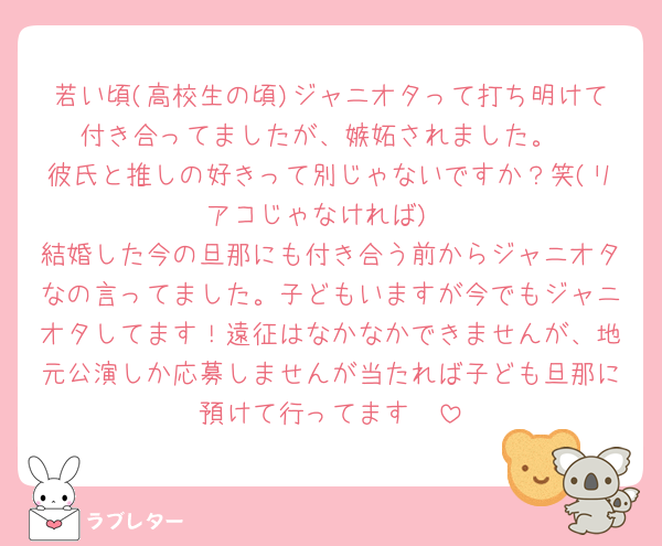 若い頃(高校生の頃)ジャニオタって打ち明けて付き合ってましたが、嫉妬されました。
彼氏と推しの好きって別じゃないですか？笑(リアコじゃなければ)
結婚した今の旦那にも付き合う前からジャニオタなの言ってました。子どもいますが今でもジャニオタしてます！遠征はなかなかできませんが、地元公演しか応募しませんが当たれば子ども旦那に預けて行ってます🥰