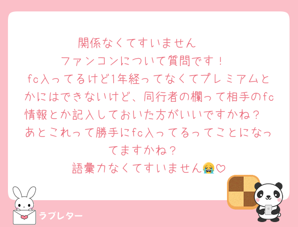 関係なくてすいません🥺
ファンコンについて質問です！
fc入ってるけど1年経ってなくてプレミアムとかにはできないけど、同行者の欄って相手のfc情報とか記入しておいた方がいいですかね？
あとこれって勝手にfc入ってるってことになってますかね？
語彙力なくてすいません😭