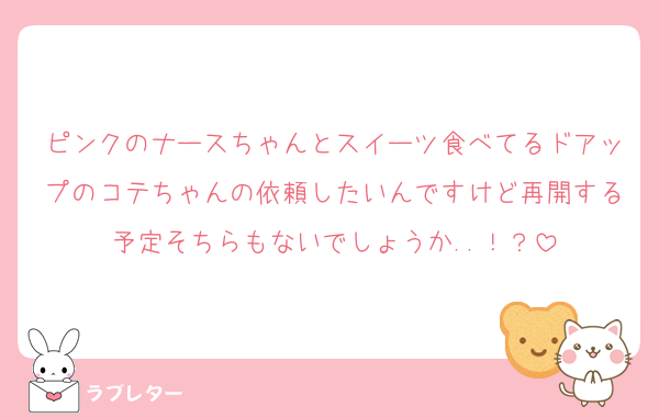 ピンクのナースちゃんとスイーツ食べてるドアップのコテちゃんの依頼したいんですけど再開する予定そちらもないでしょうか..！？