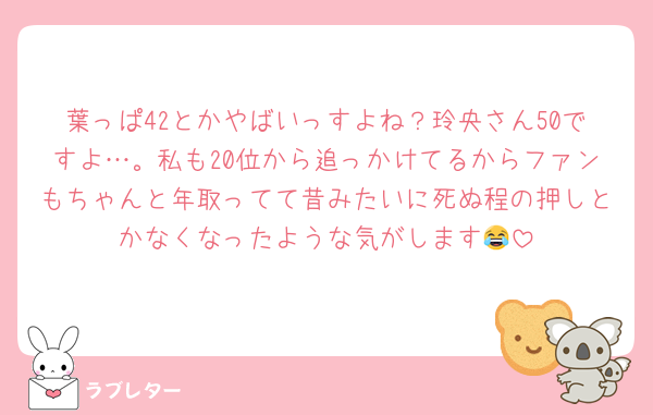 葉っぱ42とかやばいっすよね？玲央さん50ですよ…。私も20位から追っかけてるからファンもちゃんと年取ってて昔みたいに死ぬ程の押しとかなくなったような気がします😂