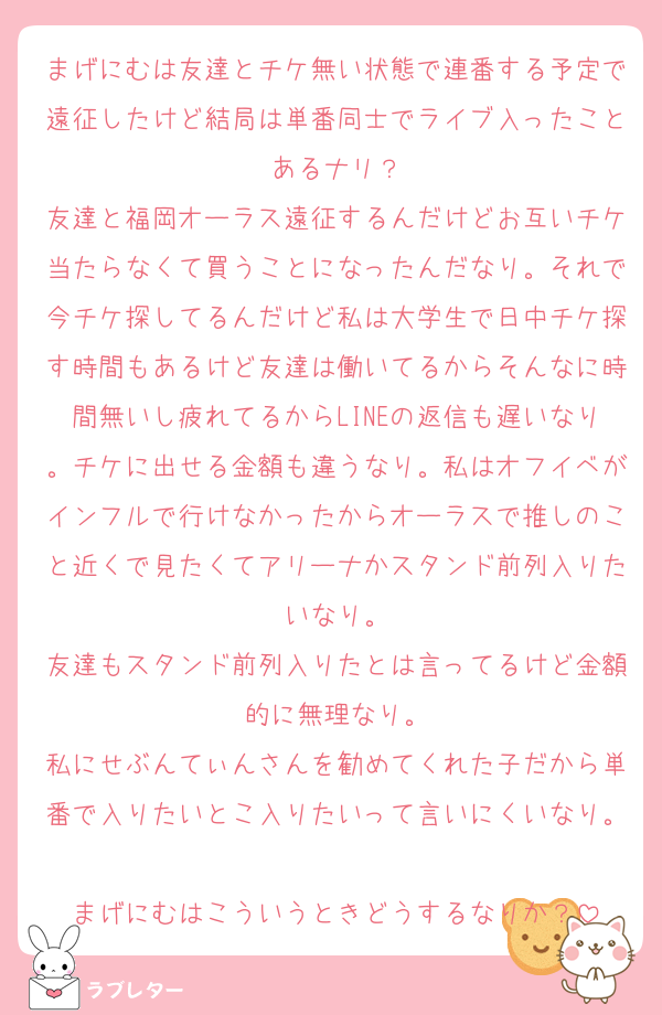 まげにむは友達とチケ無い状態で連番する予定で遠征したけど結局は単番同士でライブ入ったことあるナリ？
友達と福岡オーラス遠征するんだけどお互いチケ当たらなくて買うことになったんだなり。それで今チケ探してるんだけど私は大学生で日中チケ探す時間もあるけど友達は働いてるからそんなに時間無いし疲れてるからLINEの返信も遅いなり。チケに出せる金額も違うなり。私はオフイベがインフルで行けなかったからオーラスで推しのこと近くで見たくてアリーナかスタンド前列入りたいなり。
友達もスタンド前列入りたとは言ってるけど金額的に無理なり。
私にせぶんてぃんさんを勧めてくれた子だから単番で入りたいとこ入りたいって言いにくいなり。
まげにむはこういうときどうするなりか？