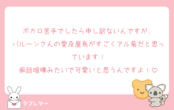 ボカロ苦手でしたら申し訳ないんですが、
バルーンさんの愛及屋烏がすごくアル菊だと思っています！
痴話喧嘩みたいで可愛いと思うんですよ！
